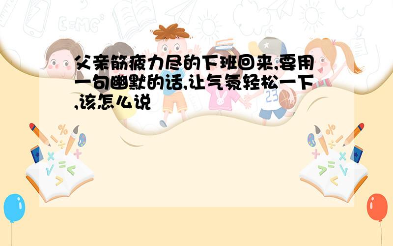 父亲筋疲力尽的下班回来,要用一句幽默的话,让气氛轻松一下,该怎么说