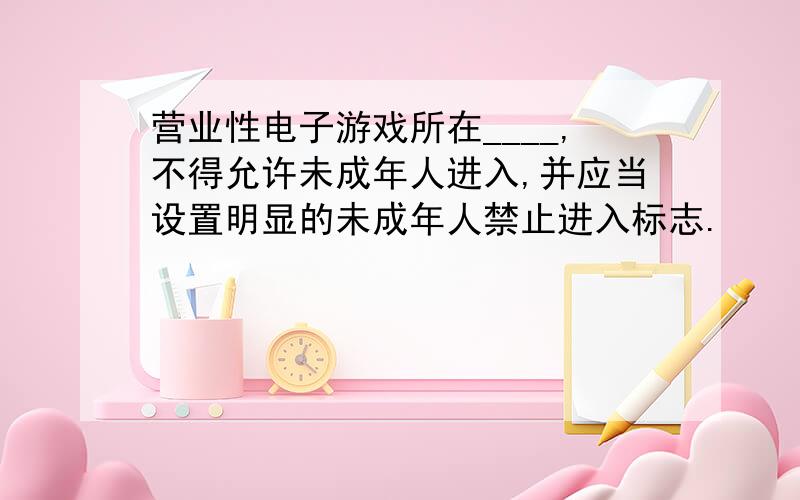 营业性电子游戏所在____,不得允许未成年人进入,并应当设置明显的未成年人禁止进入标志.