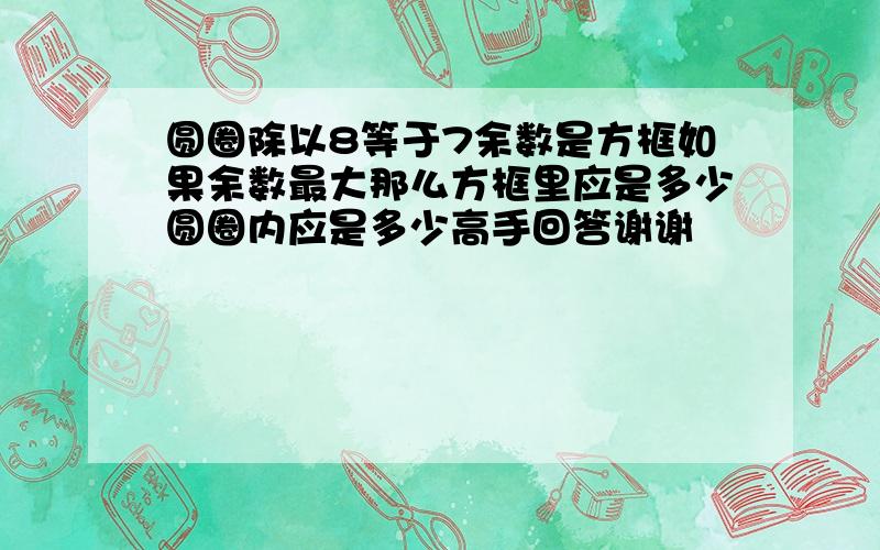 圆圈除以8等于7余数是方框如果余数最大那么方框里应是多少圆圈内应是多少高手回答谢谢