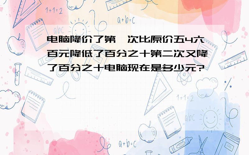 电脑降价了第一次比原价五4六百元降低了百分之十第二次又降了百分之十电脑现在是多少元?