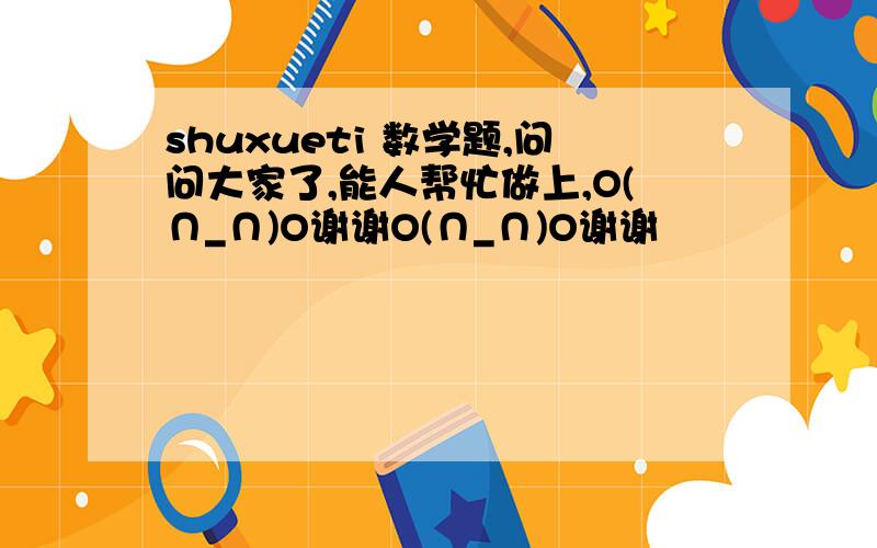 shuxueti 数学题,问问大家了,能人帮忙做上,O(∩_∩)O谢谢O(∩_∩)O谢谢