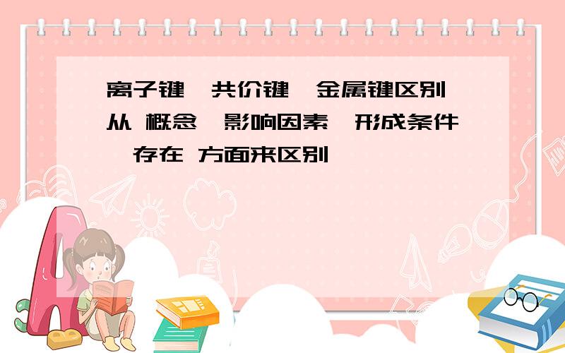 离子键、共价键、金属键区别,从 概念、影响因素、形成条件、存在 方面来区别