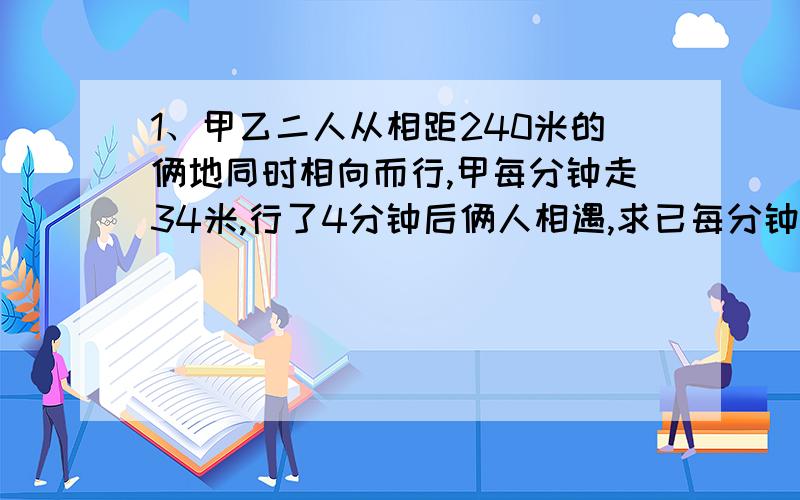 1、甲乙二人从相距240米的俩地同时相向而行,甲每分钟走34米,行了4分钟后俩人相遇,求已每分钟走多少米