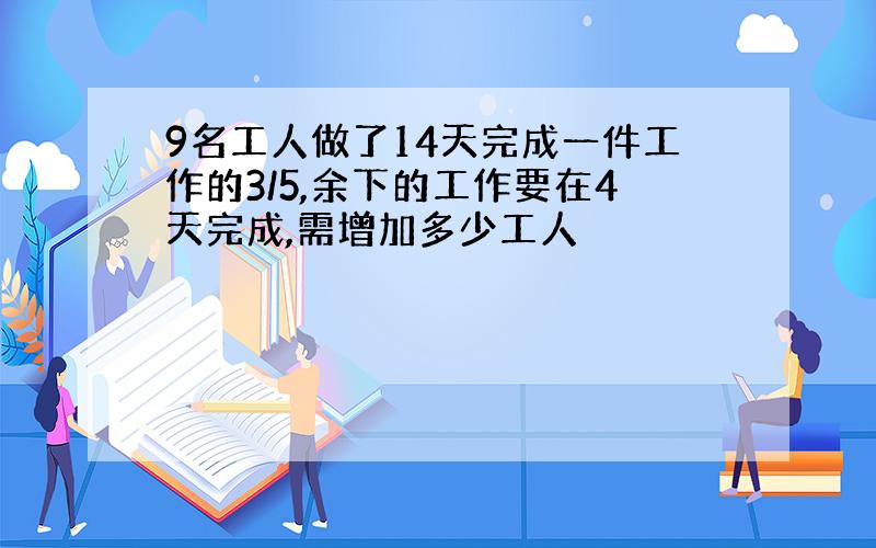 9名工人做了14天完成一件工作的3/5,余下的工作要在4天完成,需增加多少工人