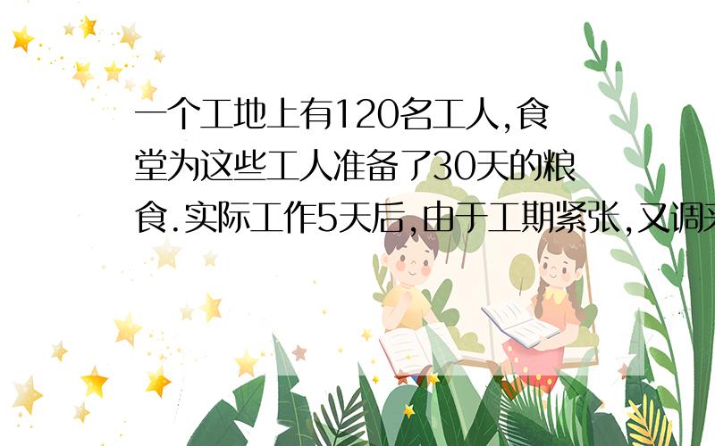 一个工地上有120名工人,食堂为这些工人准备了30天的粮食.实际工作5天后,由于工期紧张,又调来30名工人,食堂原来准备