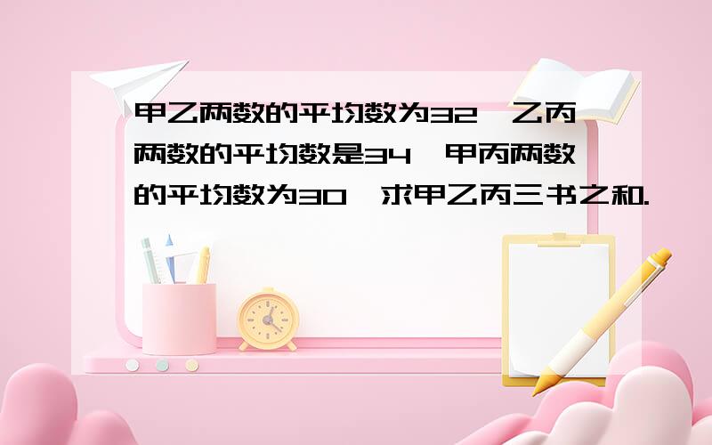 甲乙两数的平均数为32,乙丙两数的平均数是34,甲丙两数的平均数为30,求甲乙丙三书之和.