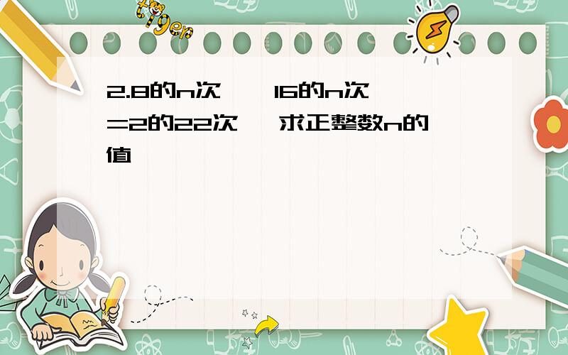 2.8的n次幂*16的n次幂=2的22次幂 求正整数n的值