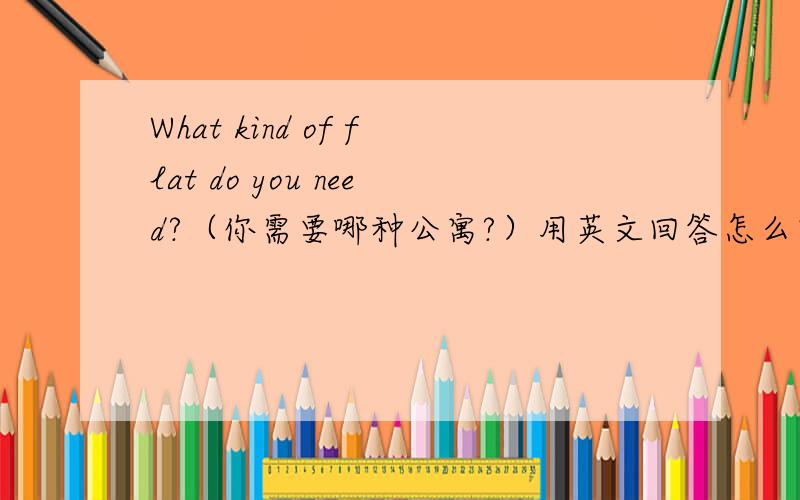 What kind of flat do you need?（你需要哪种公寓?）用英文回答怎么回答?