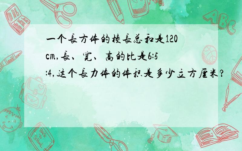 一个长方体的棱长总和是120cm,长、宽、高的比是6:5:4,这个长力体的体积是多少立方厘米?