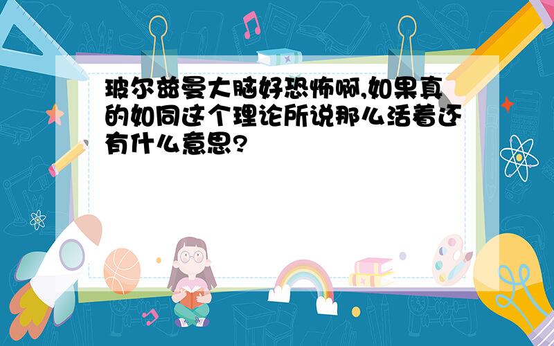 玻尔兹曼大脑好恐怖啊,如果真的如同这个理论所说那么活着还有什么意思?