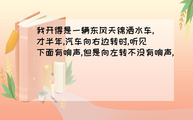 我开得是一辆东风天锦洒水车,才半年,汽车向右边转时,听见下面有响声,但是向左转不没有响声,