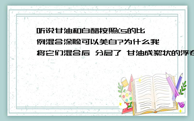 听说甘油和白醋按照1:5的比例混合涂脸可以美白?为什么我将它们混合后 分层了 甘油成絮状的浮在上面?