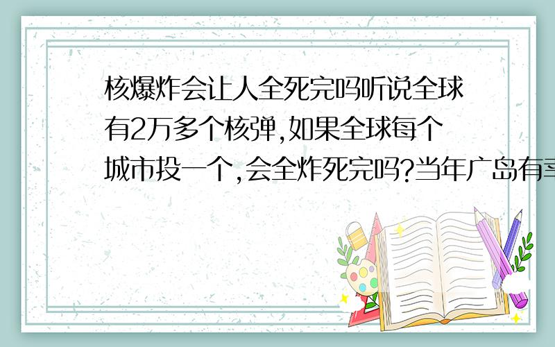 核爆炸会让人全死完吗听说全球有2万多个核弹,如果全球每个城市投一个,会全炸死完吗?当年广岛有幸存者,苏联核电站泄露,动物