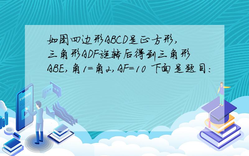 如图四边形ABCD是正方形,三角形ADF旋转后得到三角形ABE,角1=角2,AF=10 下面是题目：