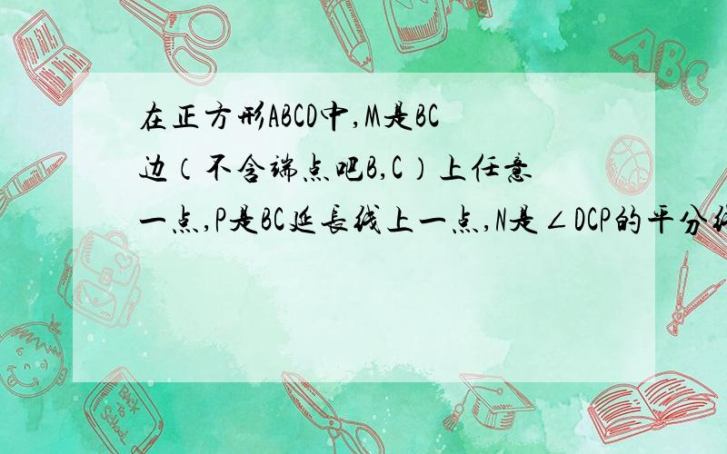 在正方形ABCD中,M是BC边（不含端点吧B,C）上任意一点,P是BC延长线上一点,N是∠DCP的平分线上一点,若