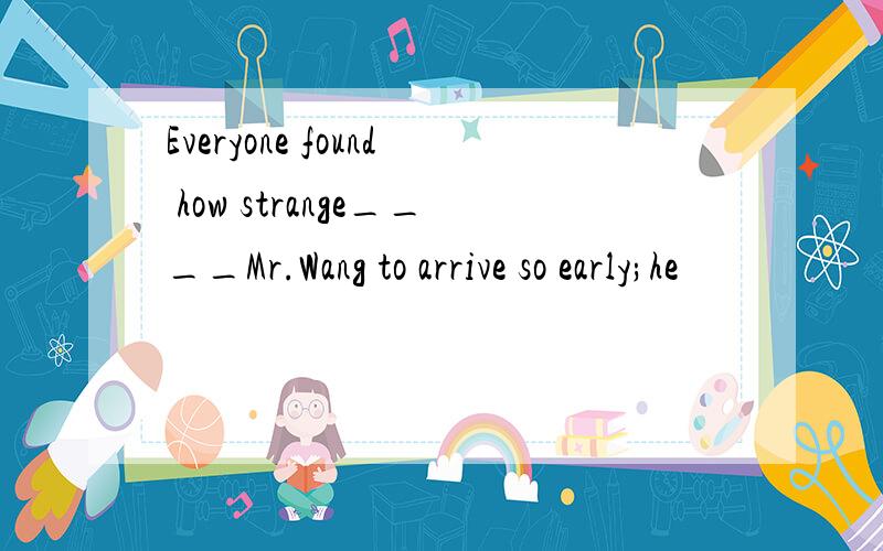 Everyone found how strange____Mr.Wang to arrive so early;he