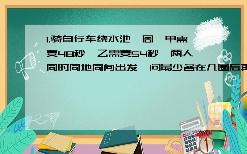 1.骑自行车绕水池一周,甲需要48秒,乙需要54秒,两人同时同地同向出发,问最少各在几圈后再在出发点相遇?