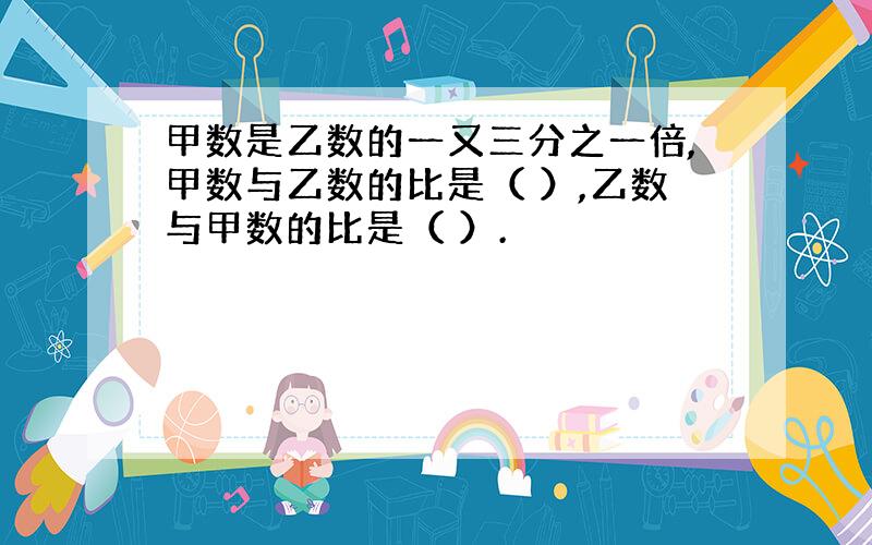 甲数是乙数的一又三分之一倍,甲数与乙数的比是（ ）,乙数与甲数的比是（ ）.