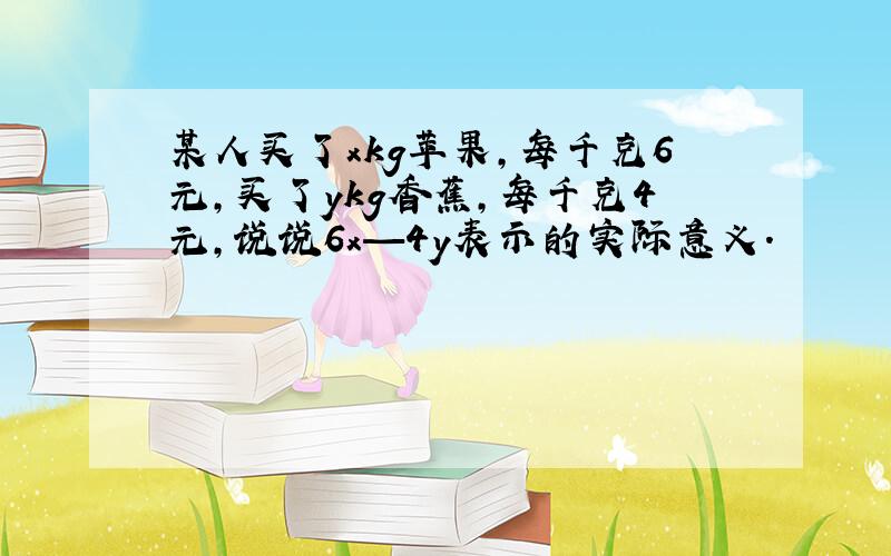 某人买了xkg苹果,每千克6元,买了ykg香蕉,每千克4元,说说6x—4y表示的实际意义.