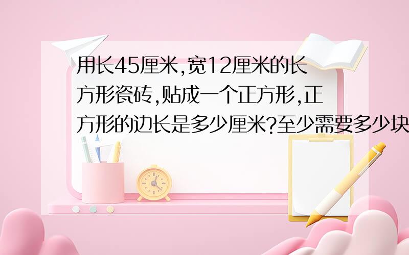 用长45厘米,宽12厘米的长方形瓷砖,贴成一个正方形,正方形的边长是多少厘米?至少需要多少块瓷砖?