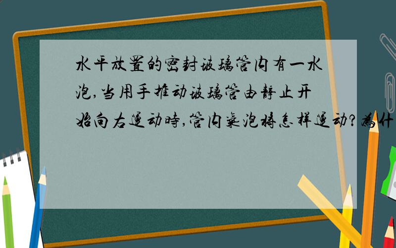 水平放置的密封玻璃管内有一水泡,当用手推动玻璃管由静止开始向右运动时,管内气泡将怎样运动?为什么?