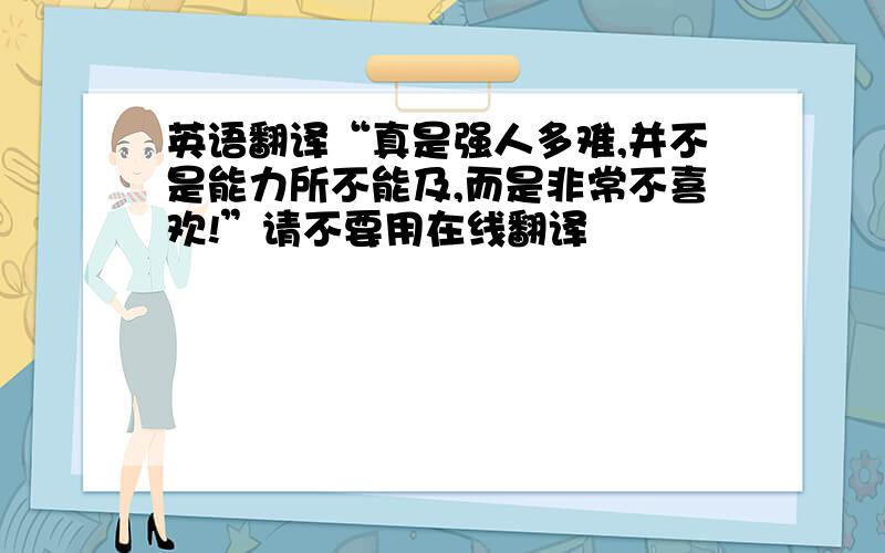 英语翻译“真是强人多难,并不是能力所不能及,而是非常不喜欢!”请不要用在线翻译