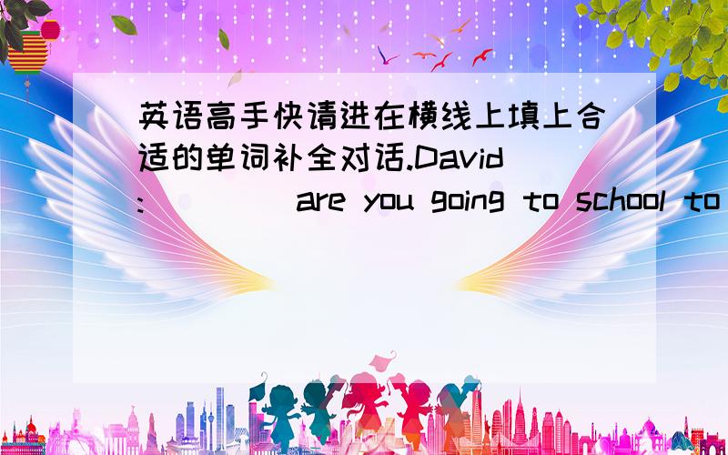 英语高手快请进在横线上填上合适的单词补全对话.David:____ are you going to school to