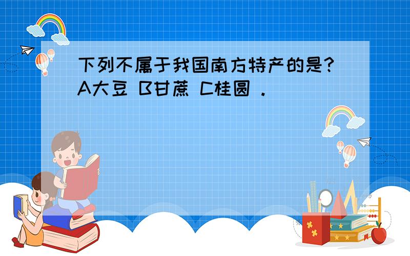 下列不属于我国南方特产的是?A大豆 B甘蔗 C桂圆 .