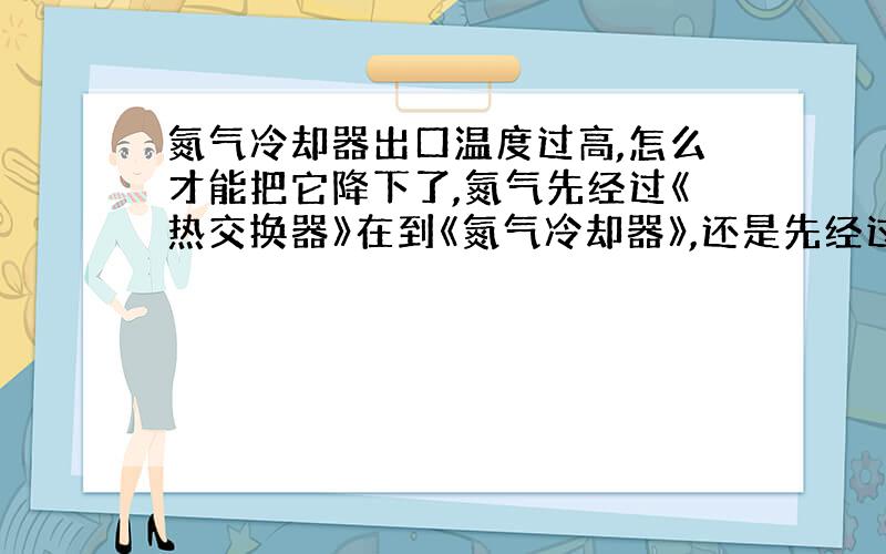 氮气冷却器出口温度过高,怎么才能把它降下了,氮气先经过《热交换器》在到《氮气冷却器》,还是先经过《氮气冷却器》在到《热交