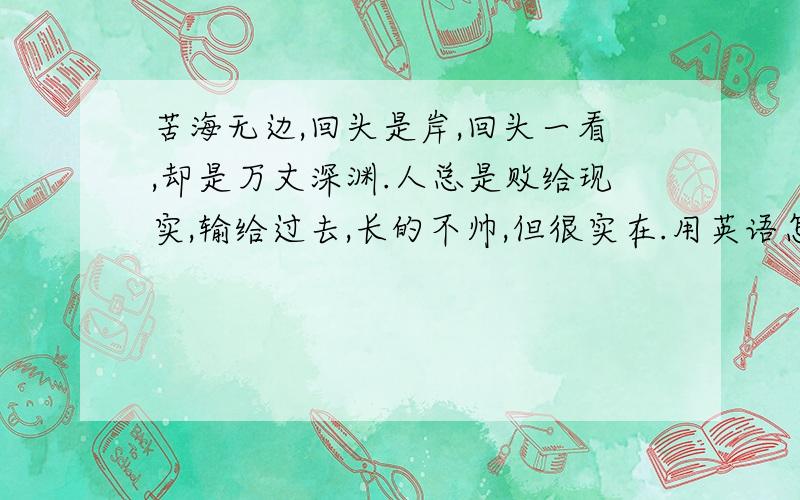 苦海无边,回头是岸,回头一看,却是万丈深渊.人总是败给现实,输给过去,长的不帅,但很实在.用英语怎么说?