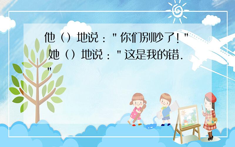 他（）地说：＂你们别吵了!＂ 她（）地说：＂这是我的错.＂