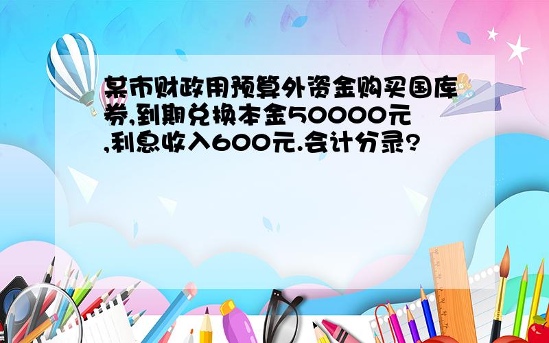 某市财政用预算外资金购买国库券,到期兑换本金50000元,利息收入600元.会计分录?