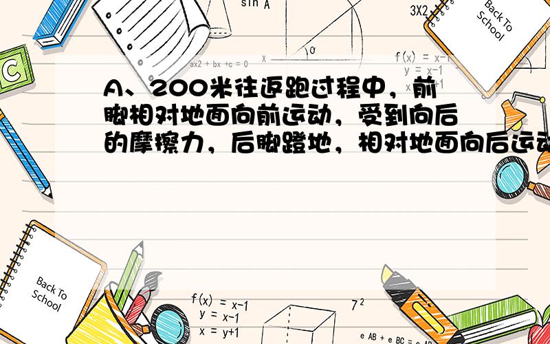 A、200米往返跑过程中，前脚相对地面向前运动，受到向后的摩擦力，后脚蹬地，相对地面向后运动，受到向前的摩擦力作用．不