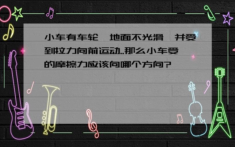 小车有车轮,地面不光滑,并受到拉力向前运动..那么小车受的摩擦力应该向哪个方向?