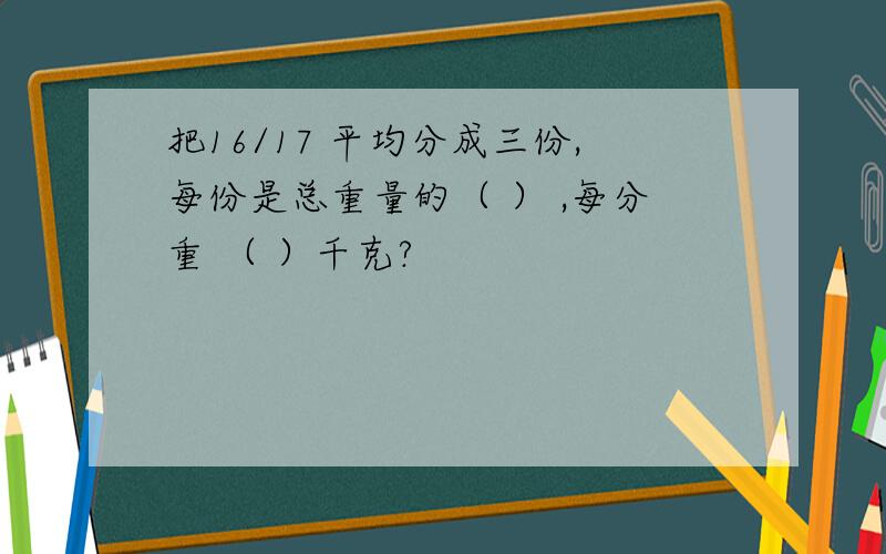 把16/17 平均分成三份,每份是总重量的（ ） ,每分重 （ ）千克?