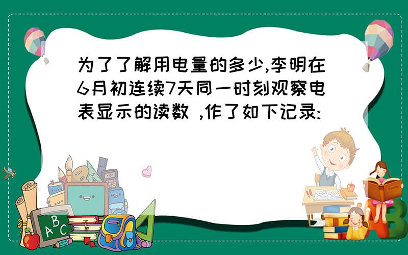 为了了解用电量的多少,李明在6月初连续7天同一时刻观察电表显示的读数 ,作了如下记录: