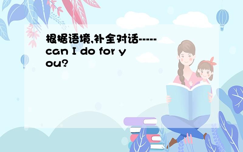 根据语境,补全对话-----can I do for you?