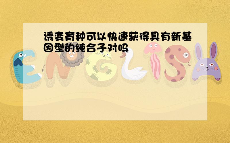 诱变育种可以快速获得具有新基因型的纯合子对吗