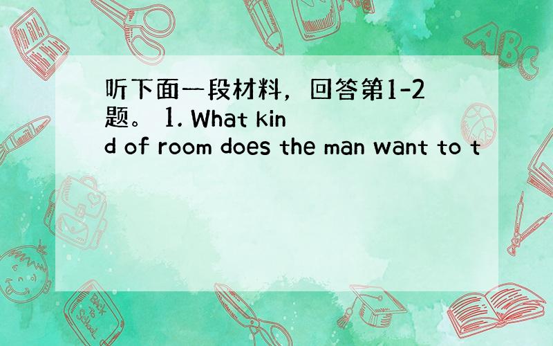 听下面一段材料，回答第1-2题。 1. What kind of room does the man want to t