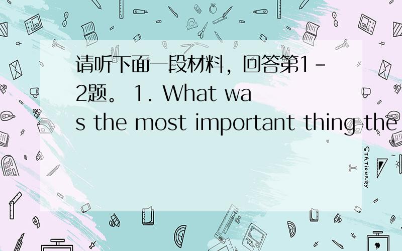 请听下面一段材料，回答第1-2题。 1. What was the most important thing the m