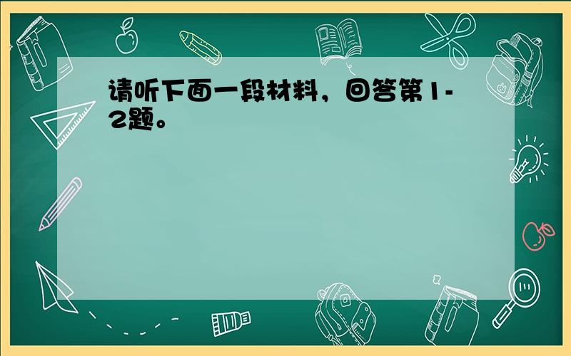 请听下面一段材料，回答第1-2题。