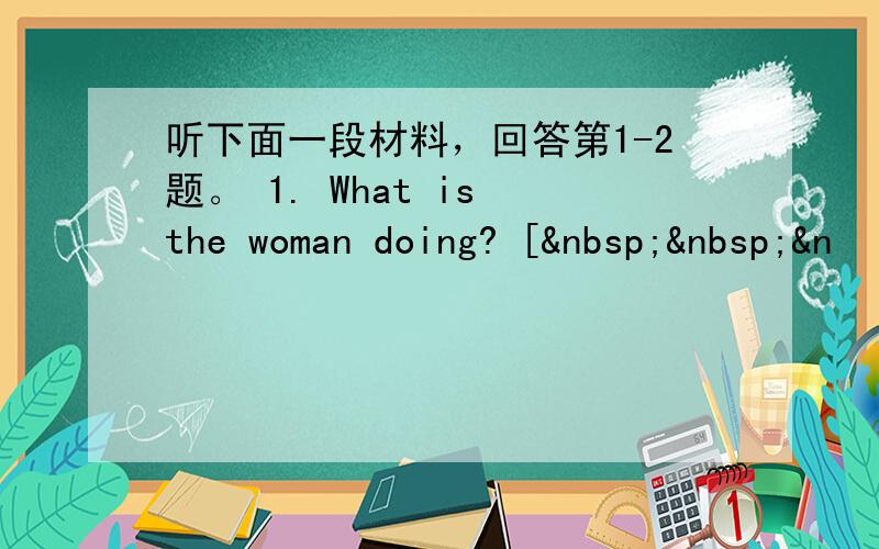 听下面一段材料，回答第1-2题。 1. What is the woman doing? [  &n