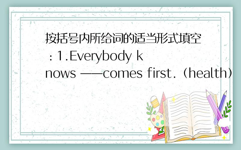 按括号内所给词的适当形式填空：1.Everybody knows ——comes first.（health） 2.Th