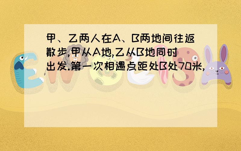 甲、乙两人在A、B两地间往返散步,甲从A地,乙从B地同时出发.第一次相遇点距处B处70米,