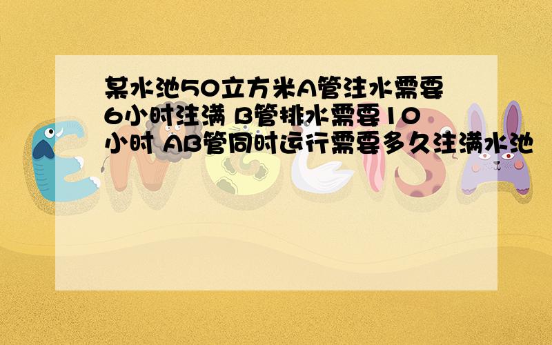 某水池50立方米A管注水需要6小时注满 B管排水需要10小时 AB管同时运行需要多久注满水池