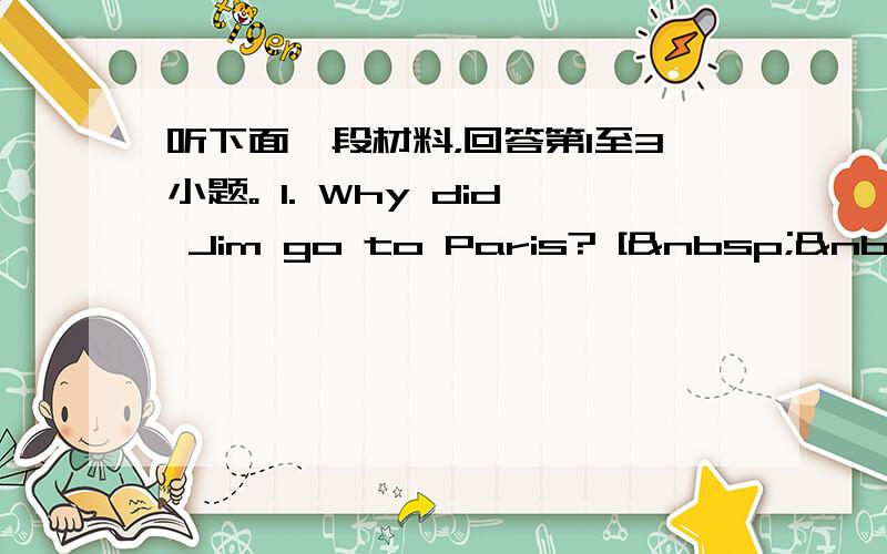 听下面一段材料，回答第1至3小题。 1. Why did Jim go to Paris? [  &