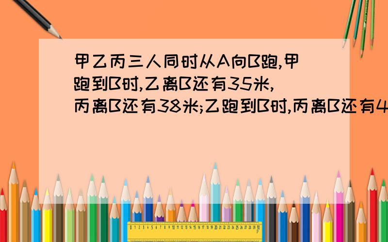 甲乙丙三人同时从A向B跑,甲跑到B时,乙离B还有35米,丙离B还有38米;乙跑到B时,丙离B还有40米,AB相距多少米?