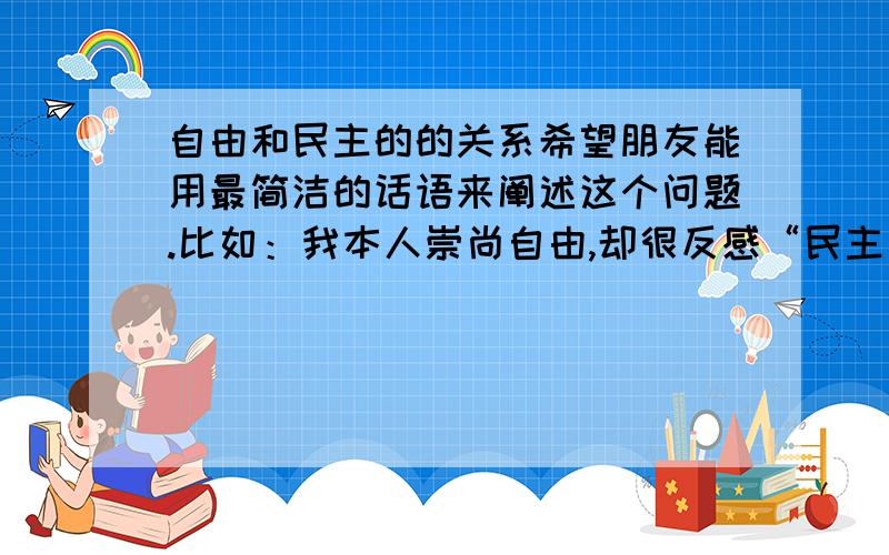 自由和民主的的关系希望朋友能用最简洁的话语来阐述这个问题.比如：我本人崇尚自由,却很反感“民主”这个政治化的概念.请问我