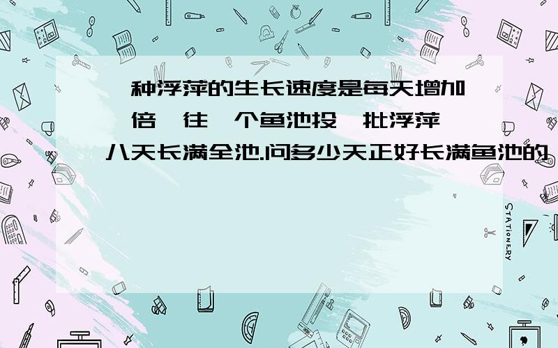 一种浮萍的生长速度是每天增加一倍,往一个鱼池投一批浮萍,八天长满全池.问多少天正好长满鱼池的一半?