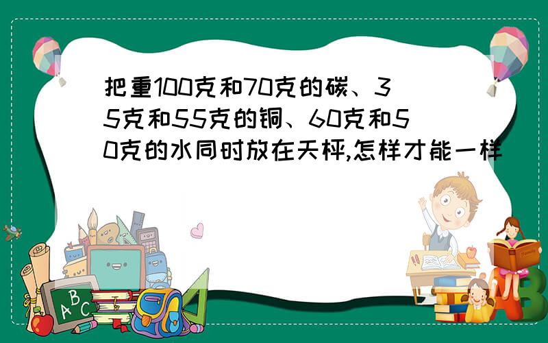 把重100克和70克的碳、35克和55克的铜、60克和50克的水同时放在天枰,怎样才能一样